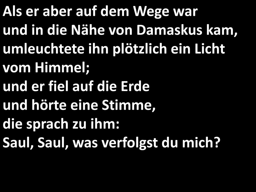Als er aber auf dem Wege war und in die Nähe von Damaskus kam, umleuchtete ihn plötzlich ein Licht vom Himmel; und er fiel auf die Erde und hörte eine Stimme, die sprach zu ihm: Saul, Saul, was verfolgst du mich