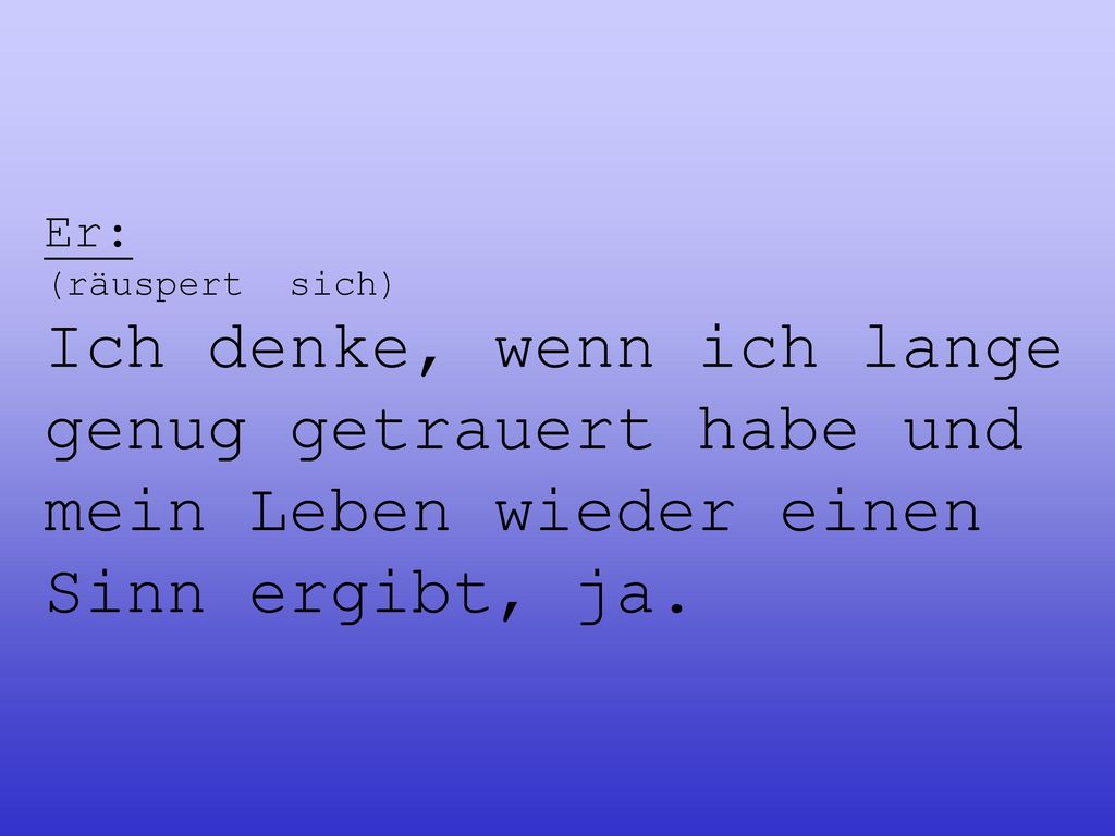 Er: (räuspert sich) Ich denke, wenn ich lange genug getrauert habe und mein Leben wieder einen Sinn ergibt, ja.