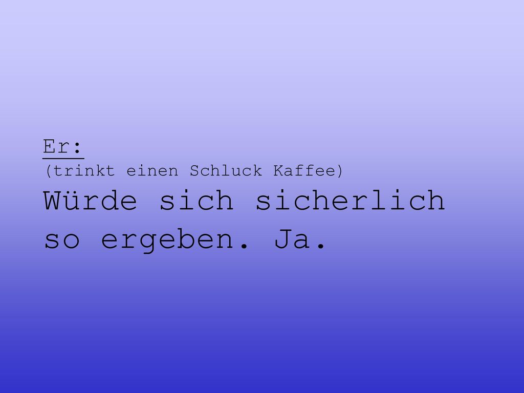 Er: (trinkt einen Schluck Kaffee) Würde sich sicherlich so ergeben. Ja.