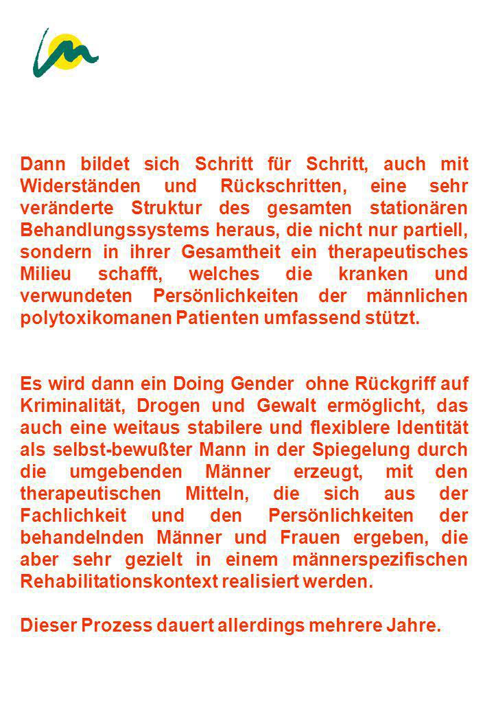 Dann bildet sich Schritt für Schritt, auch mit Widerständen und Rückschritten, eine sehr veränderte Struktur des gesamten stationären Behandlungssystems heraus, die nicht nur partiell, sondern in ihrer Gesamtheit ein therapeutisches Milieu schafft, welches die kranken und verwundeten Persönlichkeiten der männlichen polytoxikomanen Patienten umfassend stützt.