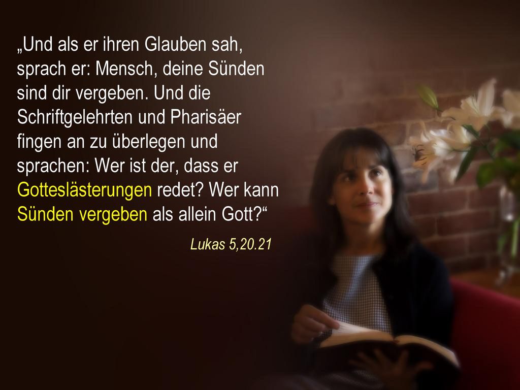 „Und als er ihren Glauben sah, sprach er: Mensch, deine Sünden sind dir vergeben. Und die Schriftgelehrten und Pharisäer fingen an zu überlegen und sprachen: Wer ist der, dass er Gotteslästerungen redet Wer kann Sünden vergeben als allein Gott