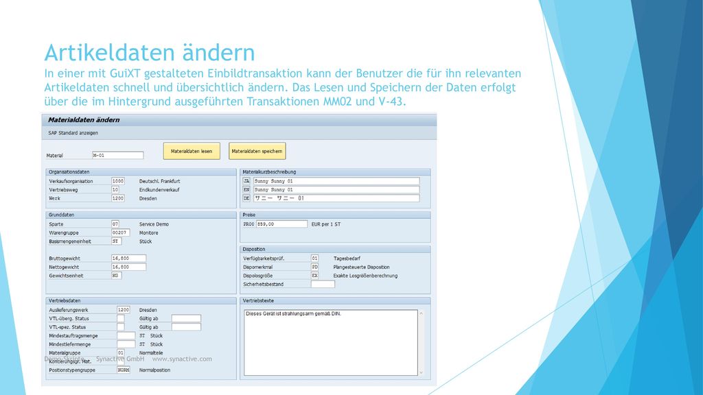Artikeldaten ändern In einer mit GuiXT gestalteten Einbildtransaktion kann der Benutzer die für ihn relevanten Artikeldaten schnell und übersichtlich ändern. Das Lesen und Speichern der Daten erfolgt über die im Hintergrund ausgeführten Transaktionen MM02 und V-43.