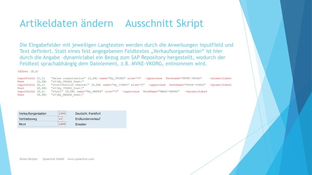 Artikeldaten ändern Ausschnitt Skript Die Eingabefelder mit jeweiligen Langtexten werden durch die Anweisungen InputFIeld und Text definiert. Statt eines fest angegebenen Feldtextes „Verkaufsorganisation ist hier durch die Angabe –dynamiclabel ein Bezug zum SAP Repository hergestellt, wodurch der Feldtext sprachabhängig dem Datelement, z.B. MVKE-VKORG, entnommen wird.