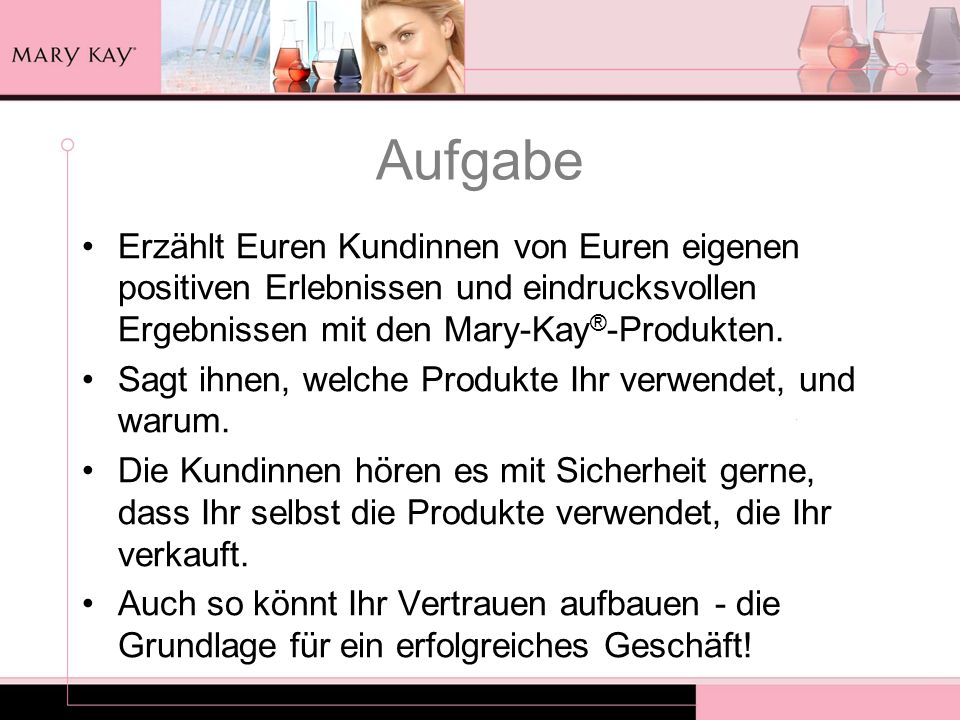 Aufgabe Erzählt Euren Kundinnen von Euren eigenen positiven Erlebnissen und eindrucksvollen Ergebnissen mit den Mary-Kay®-Produkten.