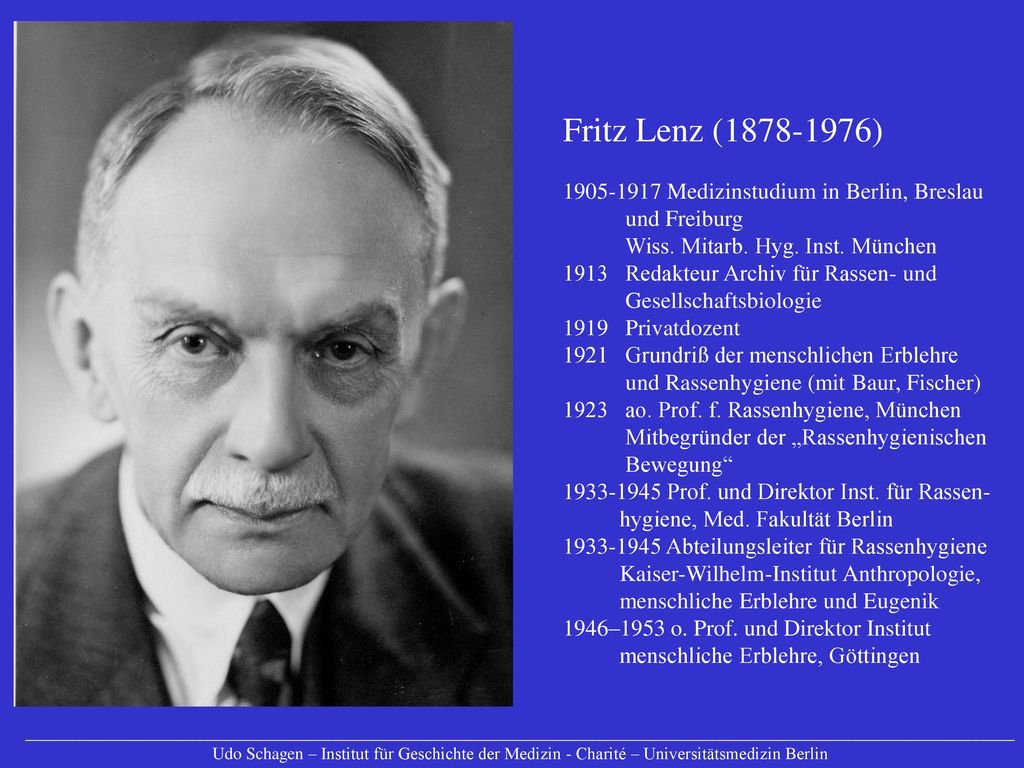 Fritz Lenz ( ) Medizinstudium in Berlin, Breslau und Freiburg Wiss. Mitarb. Hyg. Inst. München 1913 Redakteur Archiv für Rassen- und Gesellschaftsbiologie 1919 Privatdozent 1921 Grundriß der menschlichen Erblehre und Rassenhygiene (mit Baur, Fischer) 1923 ao. Prof. f. Rassenhygiene, München Mitbegründer der „Rassenhygienischen Bewegung Prof. und Direktor Inst. für Rassen- hygiene, Med. Fakultät Berlin Abteilungsleiter für Rassenhygiene Kaiser-Wilhelm-Institut Anthropologie, menschliche Erblehre und Eugenik 1946–1953 o. Prof. und Direktor Institut menschliche Erblehre, Göttingen