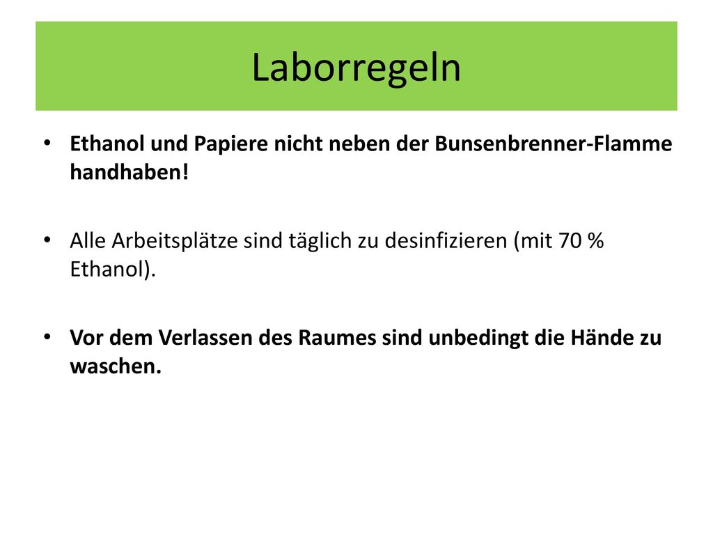 Laborregeln Ethanol und Papiere nicht neben der Bunsenbrenner-Flamme handhaben! Alle Arbeitsplätze sind täglich zu desinfizieren (mit 70 % Ethanol).