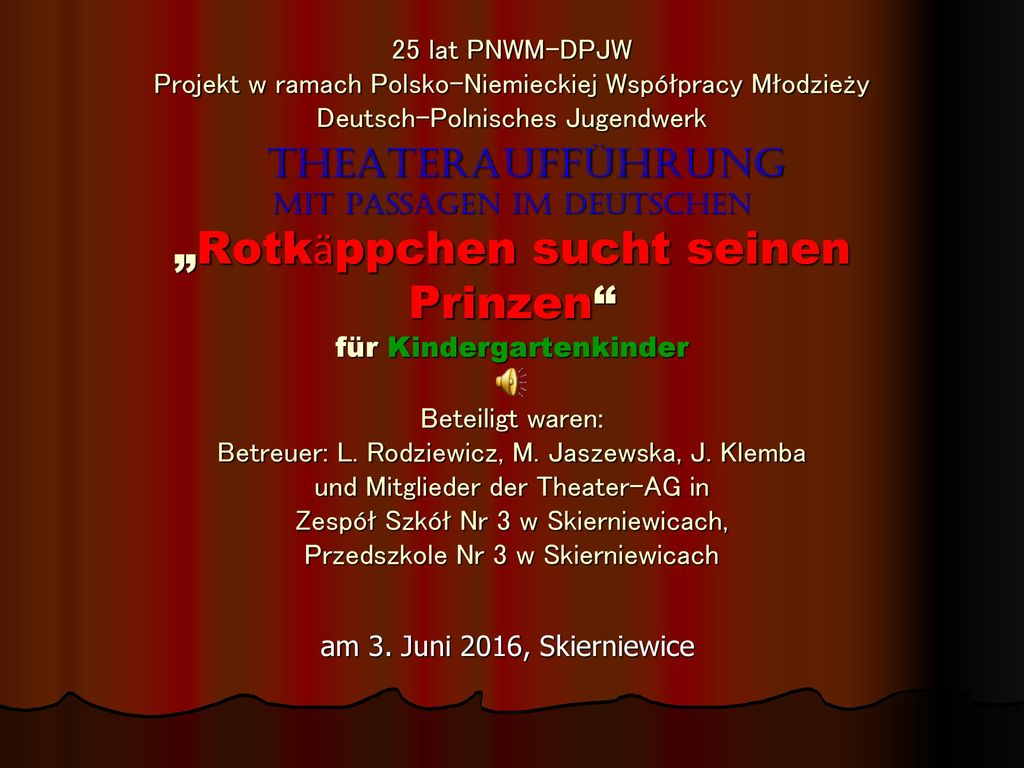 25 lat PNWM-DPJW Projekt w ramach Polsko-Niemieckiej Współpracy Młodzieży Deutsch-Polnisches Jugendwerk Theateraufführung mit passagen im Deutschen „Rotkӓppchen sucht seinen Prinzen für Kindergartenkinder Beteiligt waren: Betreuer: L. Rodziewicz, M. Jaszewska, J. Klemba und Mitglieder der Theater-AG in Zespół Szkół Nr 3 w Skierniewicach, Przedszkole Nr 3 w Skierniewicach
