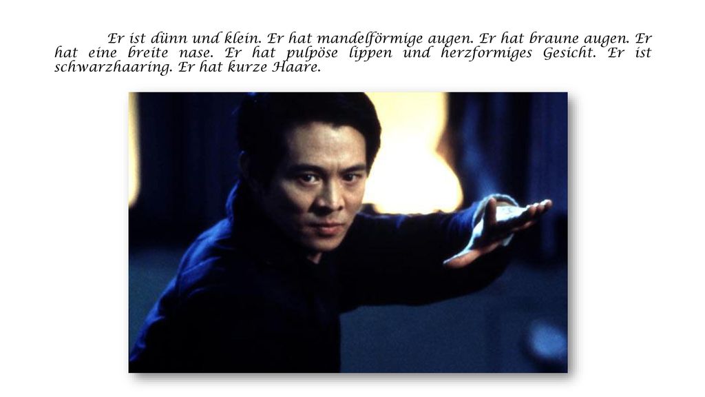 Er ist dünn und klein. Er hat mandelförmige augen. Er hat braune augen