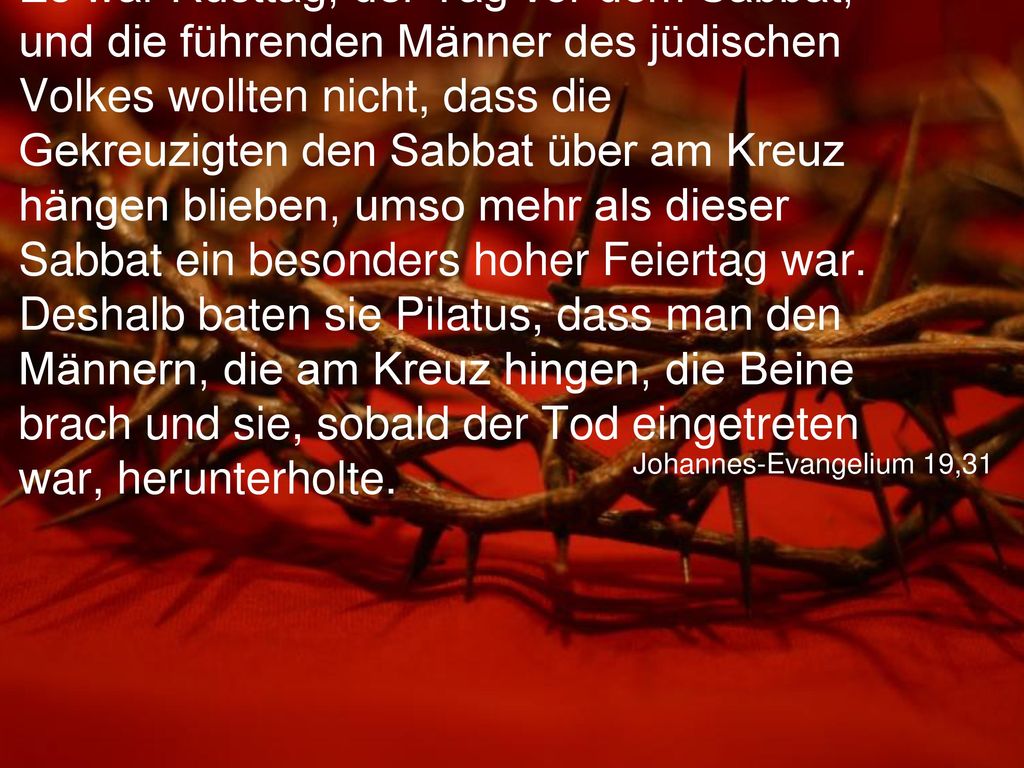 Es war Rüsttag, der Tag vor dem Sabbat, und die führenden Männer des jüdischen Volkes wollten nicht, dass die Gekreuzigten den Sabbat über am Kreuz hängen blieben, umso mehr als dieser Sabbat ein besonders hoher Feiertag war. Deshalb baten sie Pilatus, dass man den Männern, die am Kreuz hingen, die Beine brach und sie, sobald der Tod eingetreten war, herunterholte.