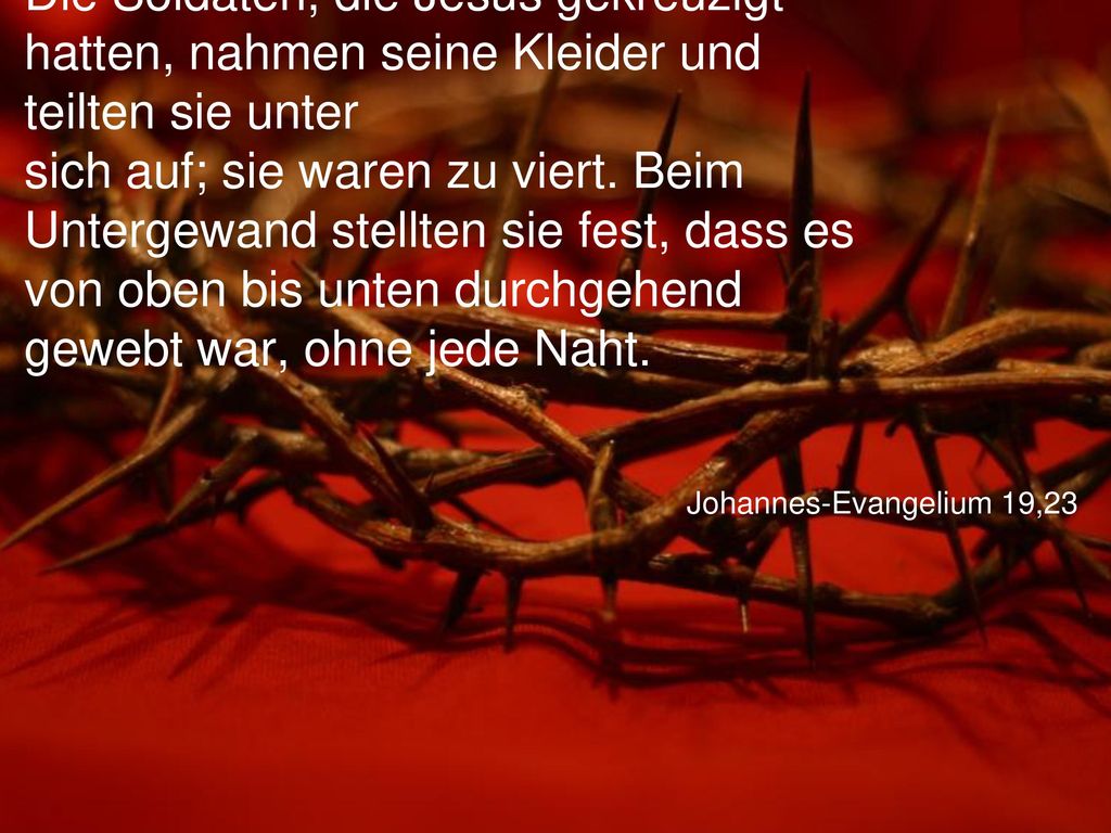 Die Soldaten, die Jesus gekreuzigt hatten, nahmen seine Kleider und teilten sie unter sich auf; sie waren zu viert. Beim Untergewand stellten sie fest, dass es von oben bis unten durchgehend gewebt war, ohne jede Naht.