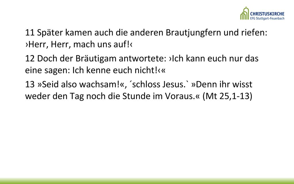 11 Später kamen auch die anderen Brautjungfern und riefen: ›Herr, Herr, mach uns auf!‹ 12 Doch der Bräutigam antwortete: ›Ich kann euch nur das eine sagen: Ich kenne euch nicht!‹« 13 »Seid also wachsam!«, ´schloss Jesus.` »Denn ihr wisst weder den Tag noch die Stunde im Voraus.« (Mt 25,1-13)