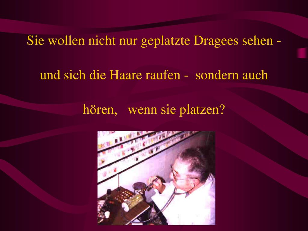 Sie wollen nicht nur geplatzte Dragees sehen - und sich die Haare raufen - sondern auch hören, wenn sie platzen