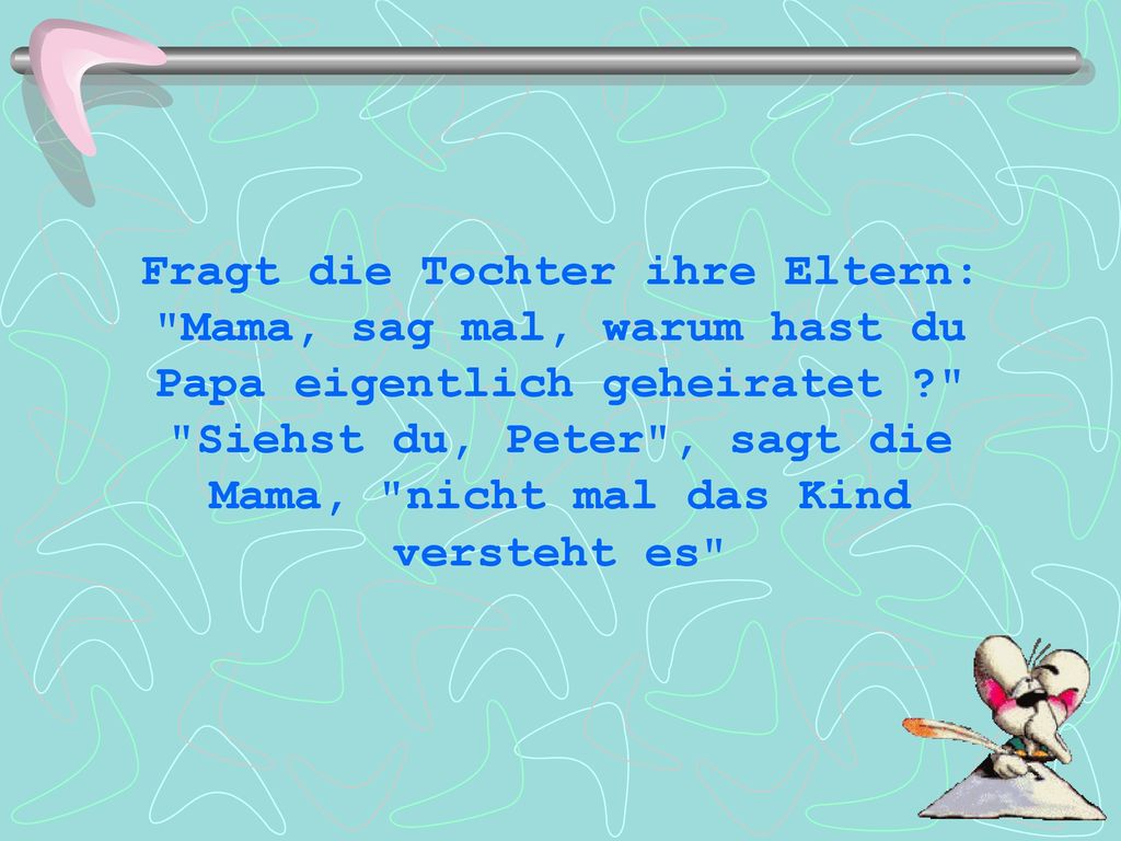 Fragt die Tochter ihre Eltern: Mama, sag mal, warum hast du Papa eigentlich geheiratet Siehst du, Peter , sagt die Mama, nicht mal das Kind versteht es