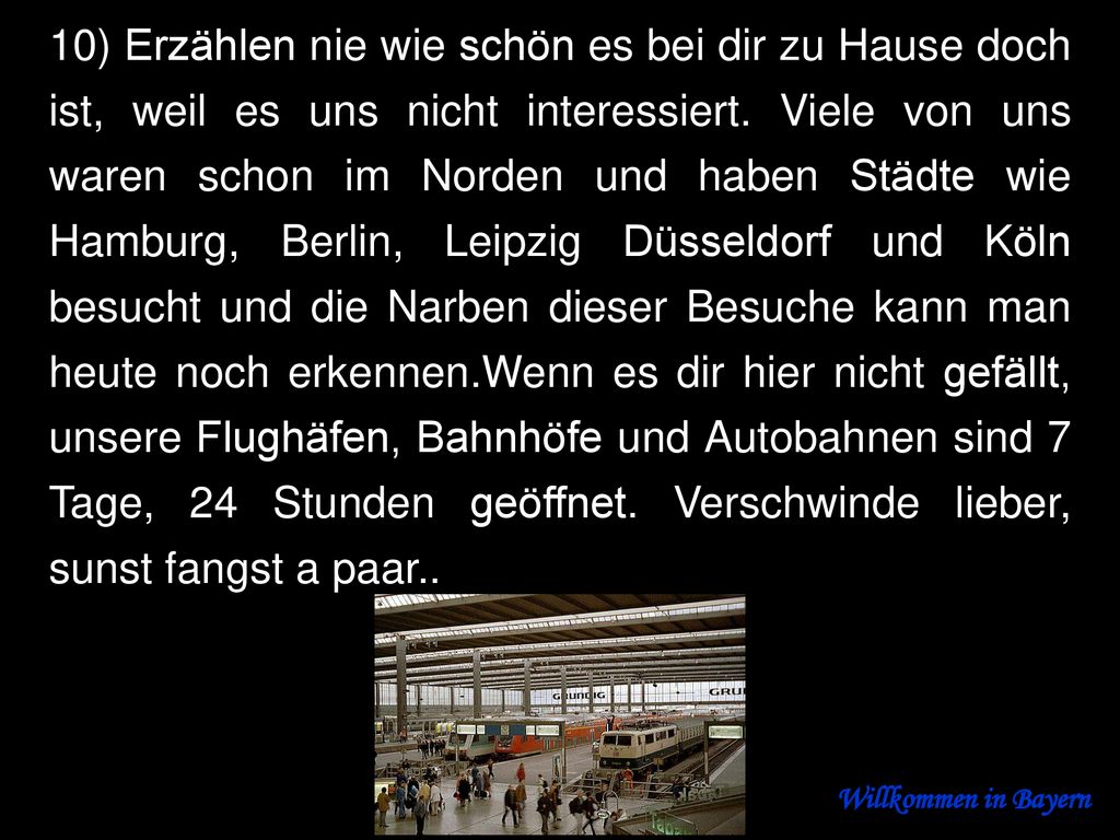 10) Erzählen nie wie schön es bei dir zu Hause doch ist, weil es uns nicht interessiert. Viele von uns waren schon im Norden und haben Städte wie Hamburg, Berlin, Leipzig Düsseldorf und Köln besucht und die Narben dieser Besuche kann man heute noch erkennen.Wenn es dir hier nicht gefällt, unsere Flughäfen, Bahnhöfe und Autobahnen sind 7 Tage, 24 Stunden geöffnet. Verschwinde lieber, sunst fangst a paar..