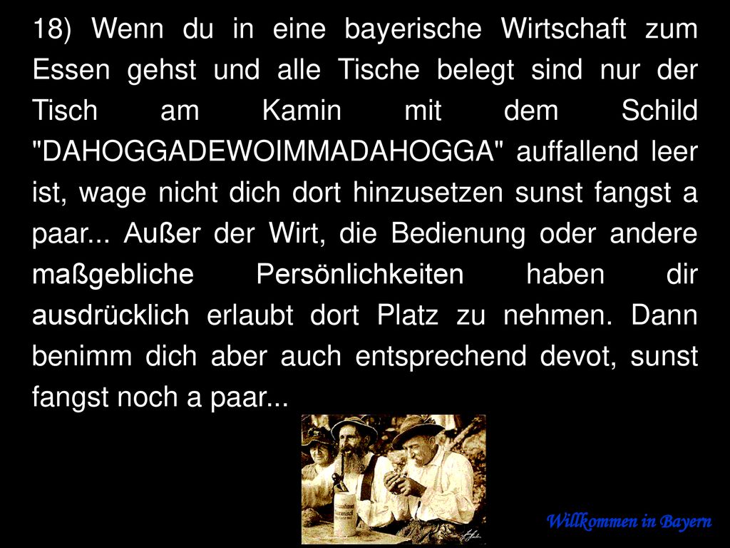 18) Wenn du in eine bayerische Wirtschaft zum Essen gehst und alle Tische belegt sind nur der Tisch am Kamin mit dem Schild DAHOGGADEWOIMMADAHOGGA auffallend leer ist, wage nicht dich dort hinzusetzen sunst fangst a paar... Außer der Wirt, die Bedienung oder andere maßgebliche Persönlichkeiten haben dir ausdrücklich erlaubt dort Platz zu nehmen. Dann benimm dich aber auch entsprechend devot, sunst fangst noch a paar...