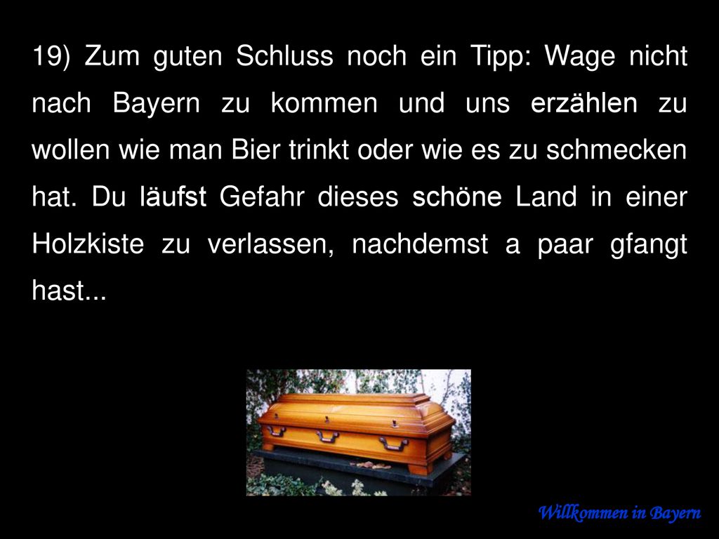 19) Zum guten Schluss noch ein Tipp: Wage nicht nach Bayern zu kommen und uns erzählen zu wollen wie man Bier trinkt oder wie es zu schmecken hat. Du läufst Gefahr dieses schöne Land in einer Holzkiste zu verlassen, nachdemst a paar gfangt hast...