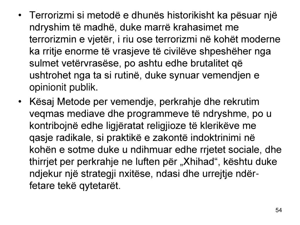Terrorizmi si metodë e dhunës historikisht ka pësuar një ndryshim të madhë, duke marrë krahasimet me terrorizmin e vjetër, i riu ose terrorizmi në kohët moderne ka rritje enorme të vrasjeve të civilëve shpeshëher nga sulmet vetërvrasëse, po ashtu edhe brutalitet që ushtrohet nga ta si rutinë, duke synuar vemendjen e opinionit publik.