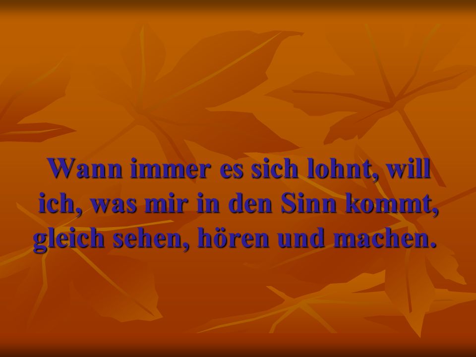 Wann immer es sich lohnt, will ich, was mir in den Sinn kommt, gleich sehen, hören und machen.