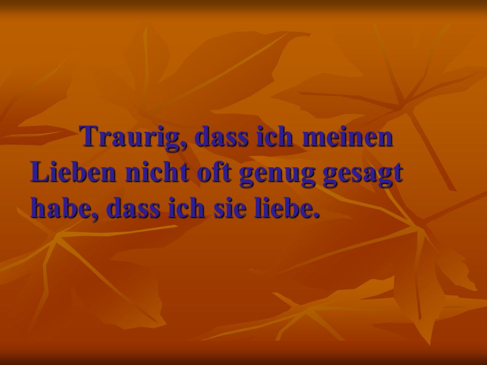 Traurig, dass ich meinen Lieben nicht oft genug gesagt habe, dass ich sie liebe.