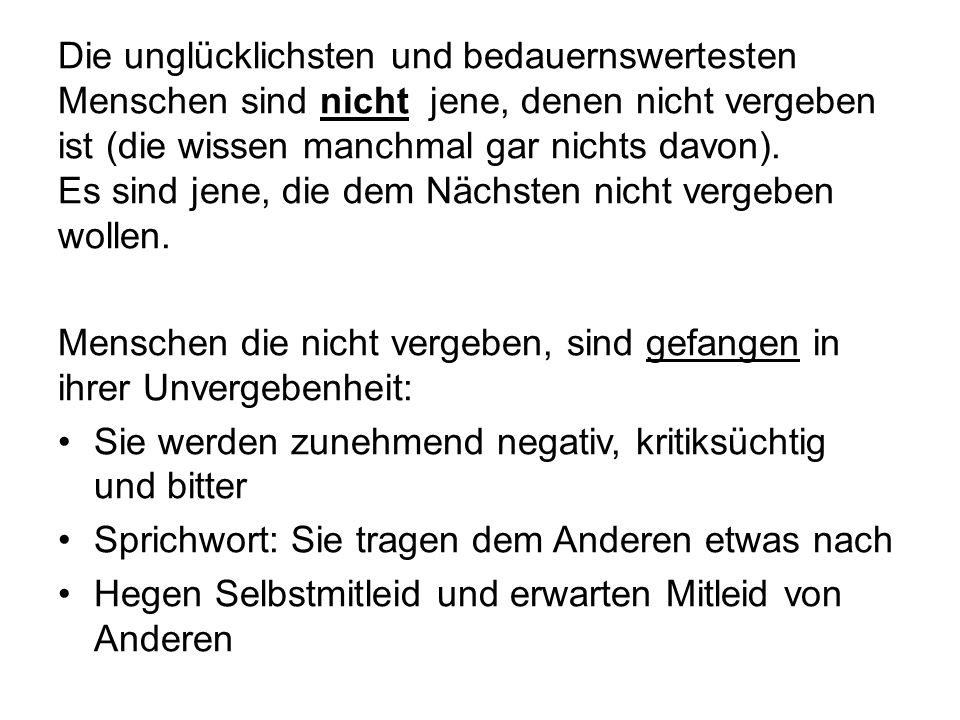 Die unglücklichsten und bedauernswertesten Menschen sind nicht jene, denen nicht vergeben ist (die wissen manchmal gar nichts davon). Es sind jene, die dem Nächsten nicht vergeben wollen.