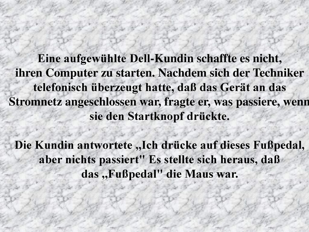 Eine aufgewühlte Dell-Kundin schaffte es nicht, ihren Computer zu starten. Nachdem sich der Techniker telefonisch überzeugt hatte, daß das Gerät an das Stromnetz angeschlossen war, fragte er, was passiere, wenn sie den Startknopf drückte.