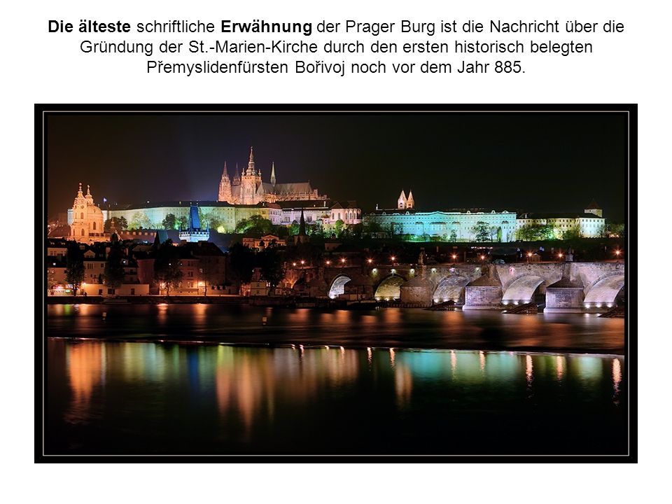 Die älteste schriftliche Erwähnung der Prager Burg ist die Nachricht über die Gründung der St.-Marien-Kirche durch den ersten historisch belegten Přemyslidenfürsten Bořivoj noch vor dem Jahr 885.