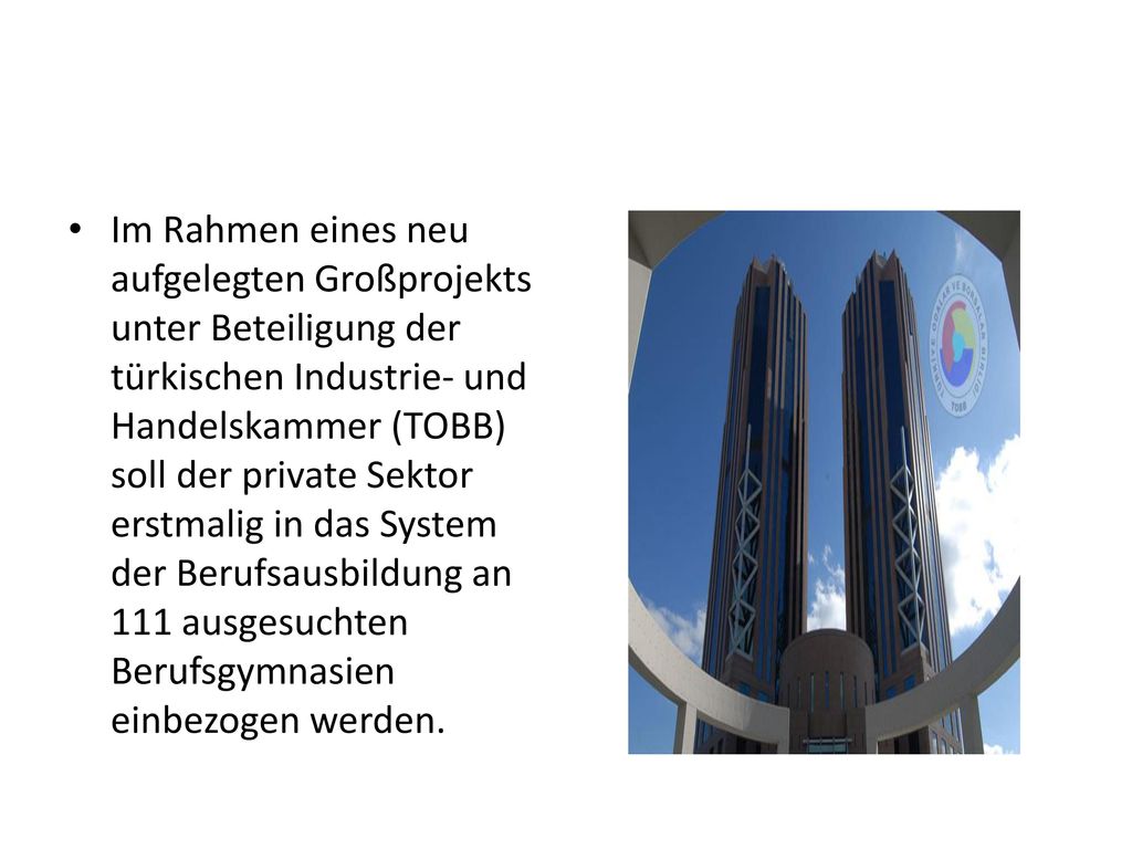 Im Rahmen eines neu aufgelegten Großprojekts unter Beteiligung der türkischen Industrie- und Handelskammer (TOBB) soll der private Sektor erstmalig in das System der Berufsausbildung an 111 ausgesuchten Berufsgymnasien einbezogen werden.