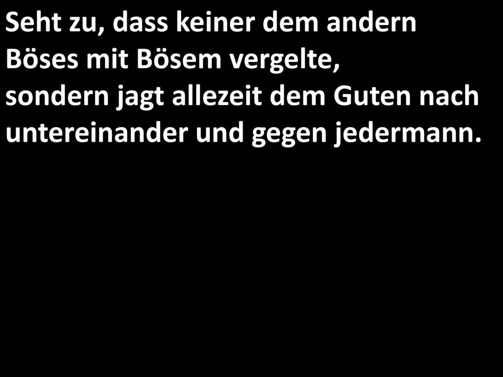 Seht zu, dass keiner dem andern Böses mit Bösem vergelte, sondern jagt allezeit dem Guten nach untereinander und gegen jedermann.