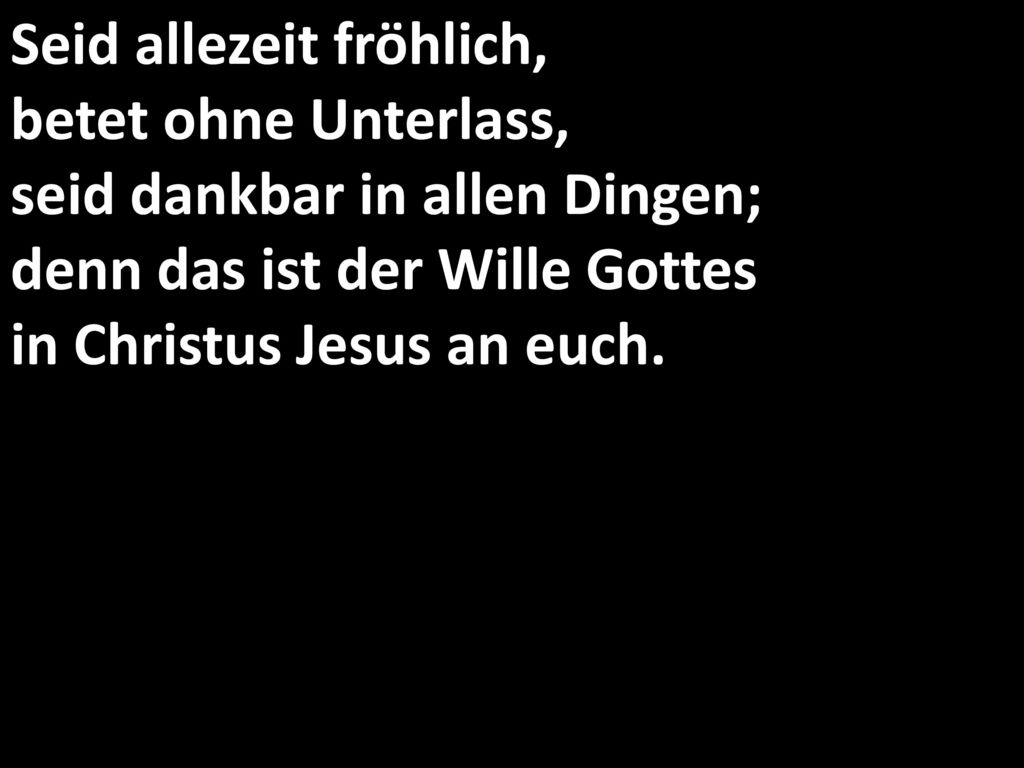 Seid allezeit fröhlich, betet ohne Unterlass, seid dankbar in allen Dingen; denn das ist der Wille Gottes in Christus Jesus an euch.