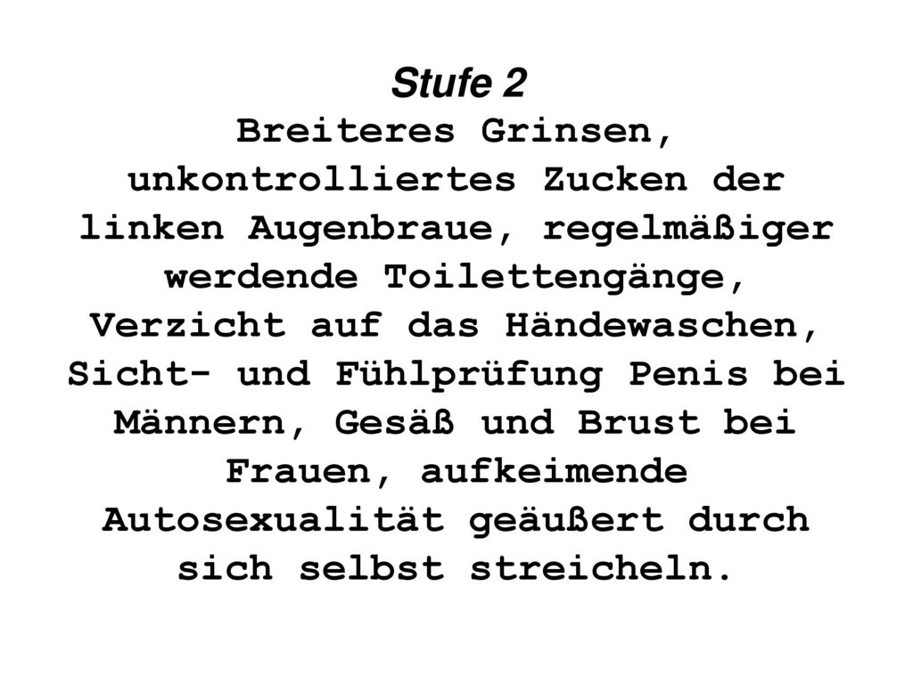 Stufe 2 Breiteres Grinsen, unkontrolliertes Zucken der linken Augenbraue, regelmäßiger werdende Toilettengänge, Verzicht auf das Händewaschen, Sicht- und Fühlprüfung Penis bei Männern, Gesäß und Brust bei Frauen, aufkeimende Autosexualität geäußert durch sich selbst streicheln.