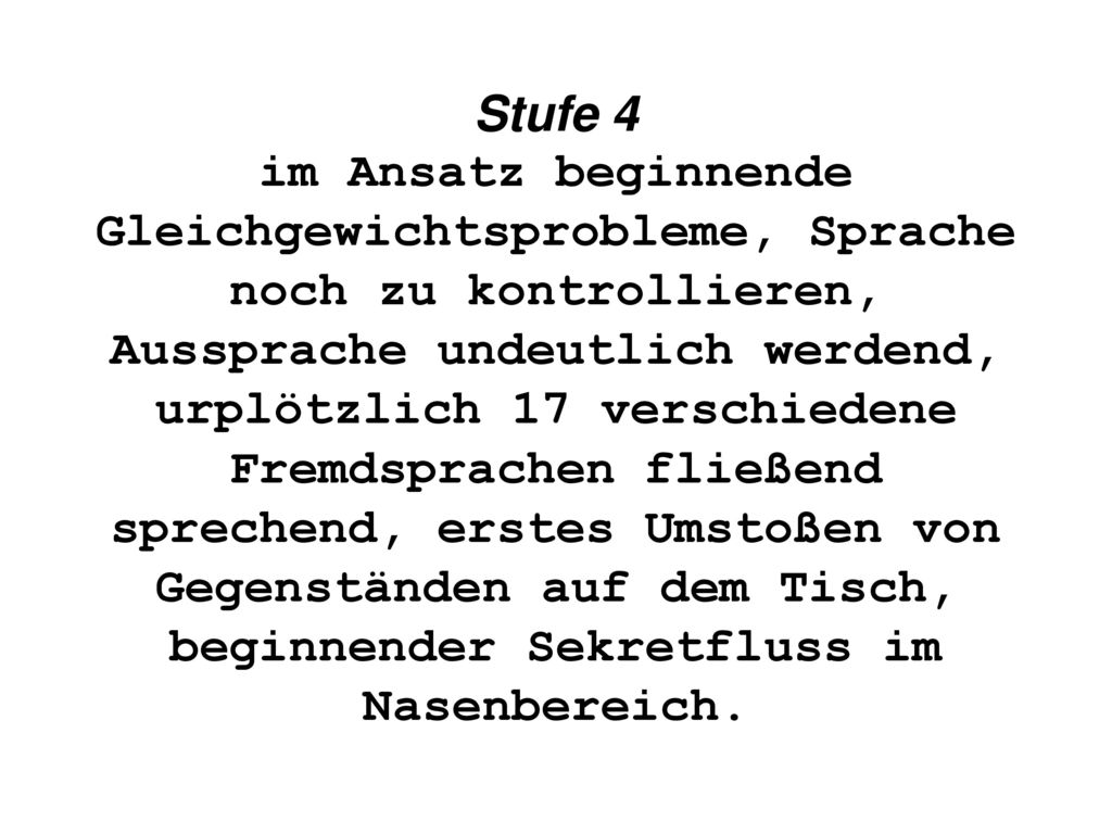 Stufe 4 im Ansatz beginnende Gleichgewichtsprobleme, Sprache noch zu kontrollieren, Aussprache undeutlich werdend, urplötzlich 17 verschiedene Fremdsprachen fließend sprechend, erstes Umstoßen von Gegenständen auf dem Tisch, beginnender Sekretfluss im Nasenbereich.