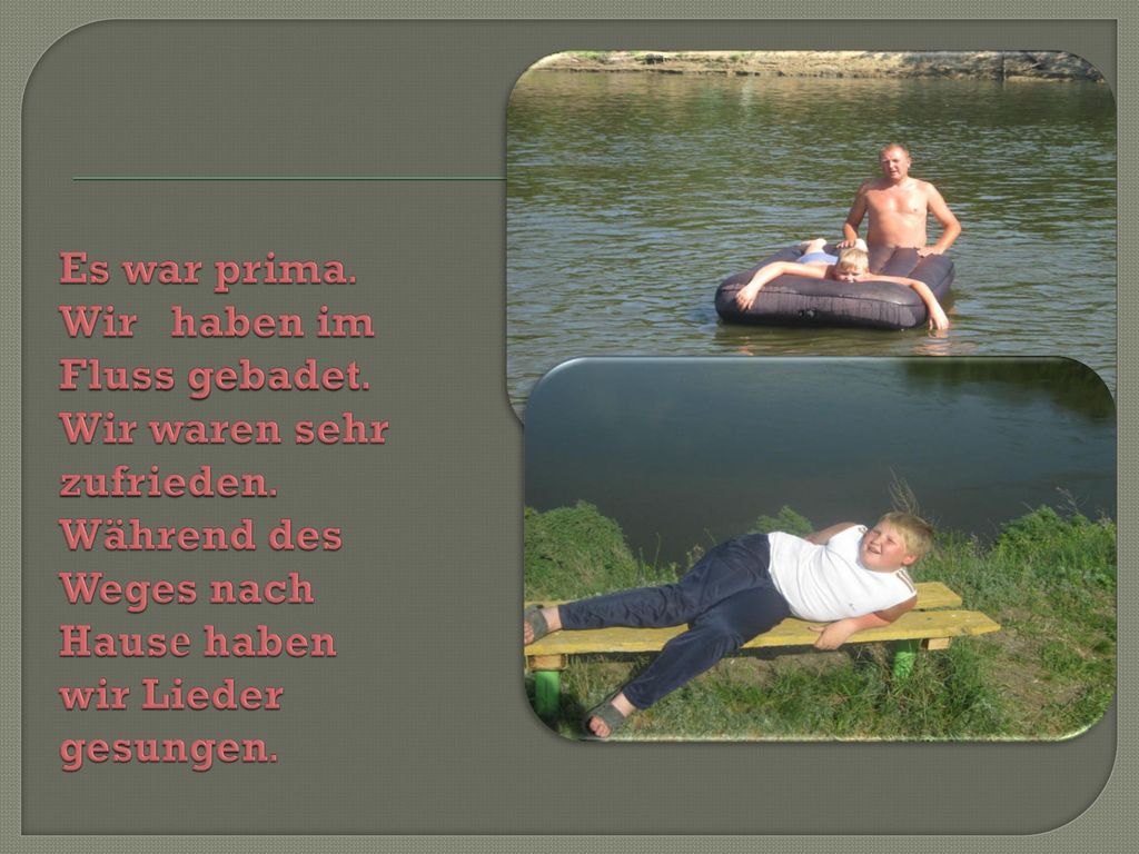 Es war prima. Wir haben im Fluss gebadet. Wir waren sehr zufrieden