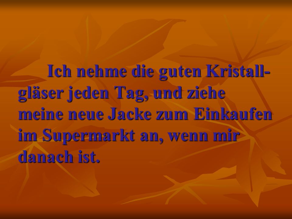 Ich nehme die guten Kristall-gläser jeden Tag, und ziehe meine neue Jacke zum Einkaufen im Supermarkt an, wenn mir danach ist.