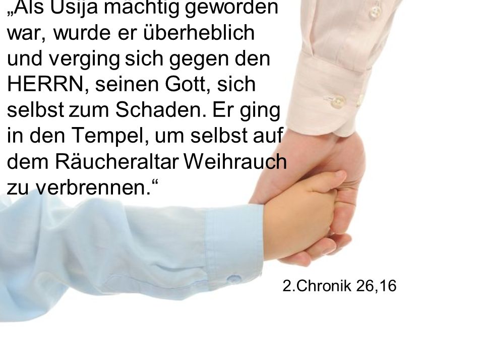 „Als Usija mächtig geworden war, wurde er überheblich und verging sich gegen den HERRN, seinen Gott, sich selbst zum Schaden. Er ging in den Tempel, um selbst auf dem Räucheraltar Weihrauch zu verbrennen.
