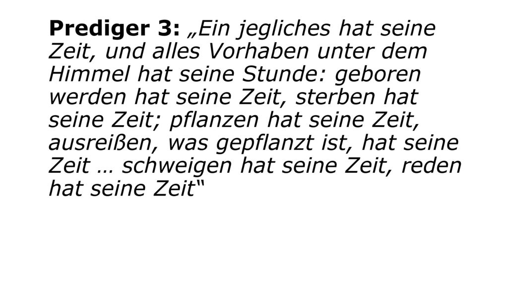 Prediger 3: „Ein jegliches hat seine Zeit, und alles Vorhaben unter dem Himmel hat seine Stunde: geboren werden hat seine Zeit, sterben hat seine Zeit; pflanzen hat seine Zeit, ausreißen, was gepflanzt ist, hat seine Zeit … schweigen hat seine Zeit, reden hat seine Zeit
