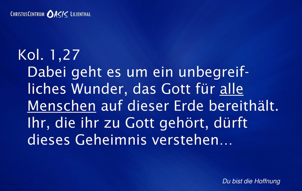 Kol. 1,27 Dabei geht es um ein unbegreif- liches Wunder, das Gott für alle Menschen auf dieser Erde bereithält. Ihr, die ihr zu Gott gehört, dürft dieses Geheimnis verstehen…