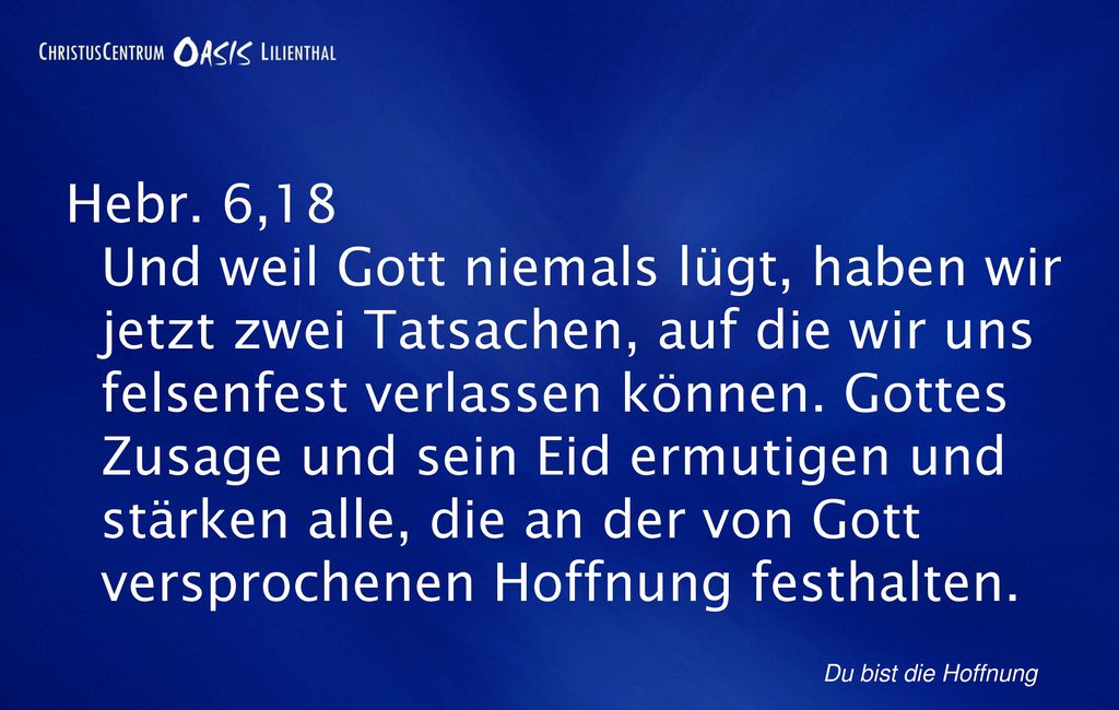 Hebr. 6,18 Und weil Gott niemals lügt, haben wir jetzt zwei Tatsachen, auf die wir uns felsenfest verlassen können. Gottes Zusage und sein Eid ermutigen und stärken alle, die an der von Gott versprochenen Hoffnung festhalten.