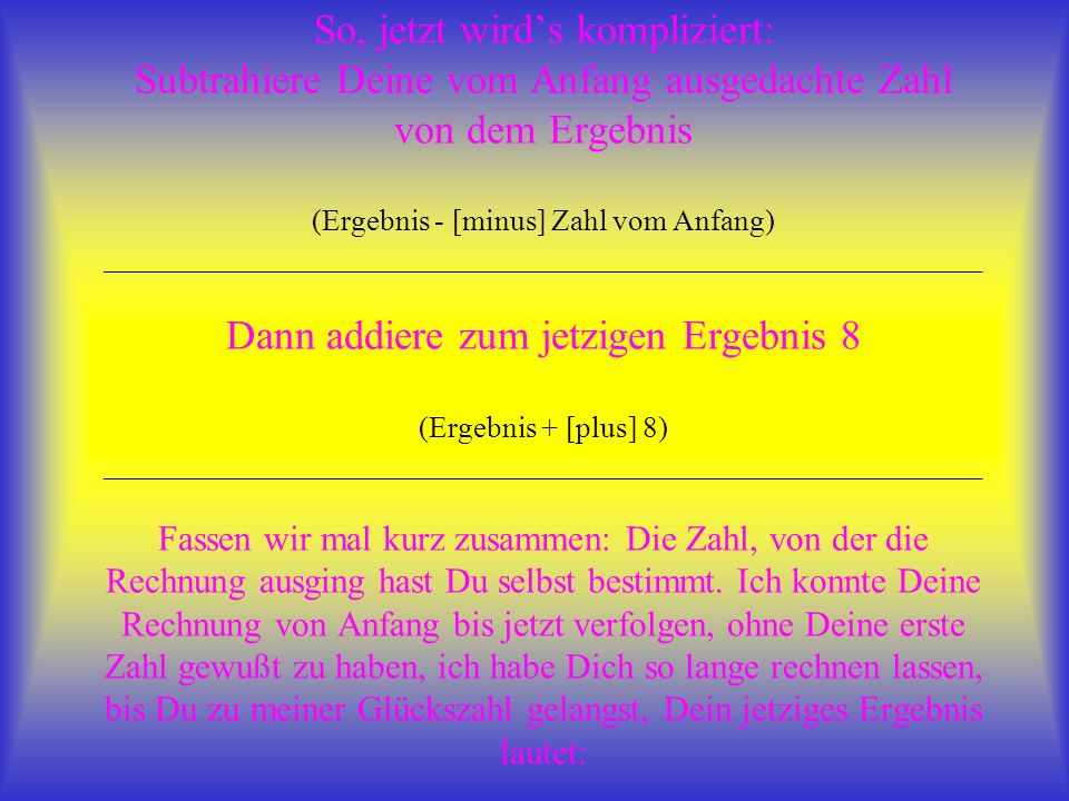 So, jetzt wird’s kompliziert: Subtrahiere Deine vom Anfang ausgedachte Zahl von dem Ergebnis (Ergebnis - [minus] Zahl vom Anfang) ___________________________________________________________ Dann addiere zum jetzigen Ergebnis 8 (Ergebnis + [plus] 8) ___________________________________________________________ Fassen wir mal kurz zusammen: Die Zahl, von der die Rechnung ausging hast Du selbst bestimmt.