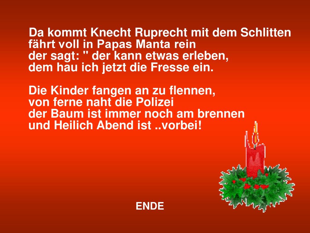 Da kommt Knecht Ruprecht mit dem Schlitten fährt voll in Papas Manta rein der sagt: der kann etwas erleben, dem hau ich jetzt die Fresse ein. Die Kinder fangen an zu flennen, von ferne naht die Polizei der Baum ist immer noch am brennen und Heilich Abend ist ..vorbei!