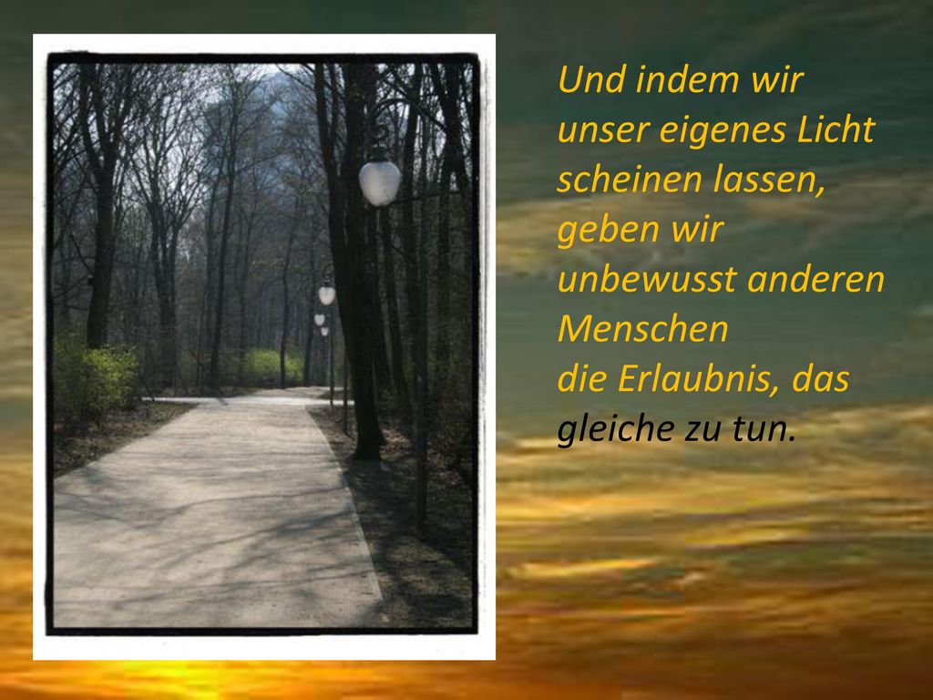 Und indem wir unser eigenes Licht scheinen lassen, geben wir unbewusst anderen Menschen die Erlaubnis, das gleiche zu tun.