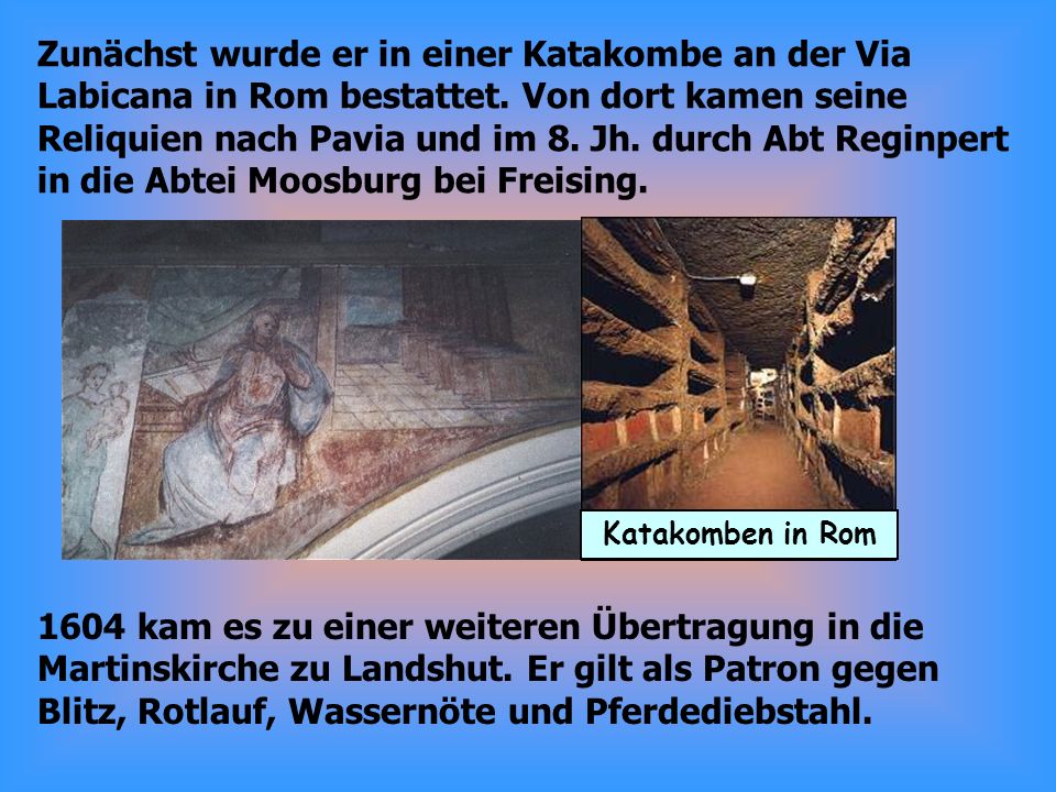 Zunächst wurde er in einer Katakombe an der Via Labicana in Rom bestattet. Von dort kamen seine Reliquien nach Pavia und im 8. Jh. durch Abt Reginpert in die Abtei Moosburg bei Freising.