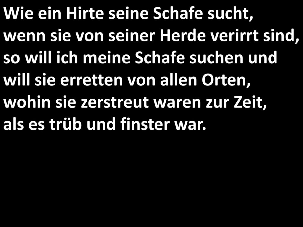 Wie ein Hirte seine Schafe sucht, wenn sie von seiner Herde verirrt sind, so will ich meine Schafe suchen und will sie erretten von allen Orten, wohin sie zerstreut waren zur Zeit, als es trüb und finster war.