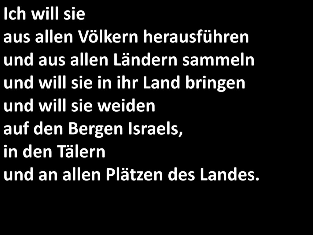 Ich will sie aus allen Völkern herausführen und aus allen Ländern sammeln und will sie in ihr Land bringen und will sie weiden auf den Bergen Israels, in den Tälern und an allen Plätzen des Landes.