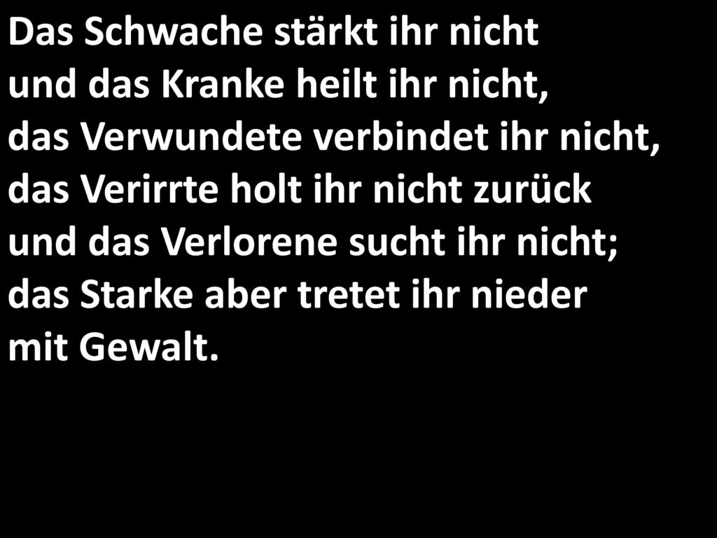 Das Schwache stärkt ihr nicht und das Kranke heilt ihr nicht, das Verwundete verbindet ihr nicht, das Verirrte holt ihr nicht zurück und das Verlorene sucht ihr nicht; das Starke aber tretet ihr nieder mit Gewalt.