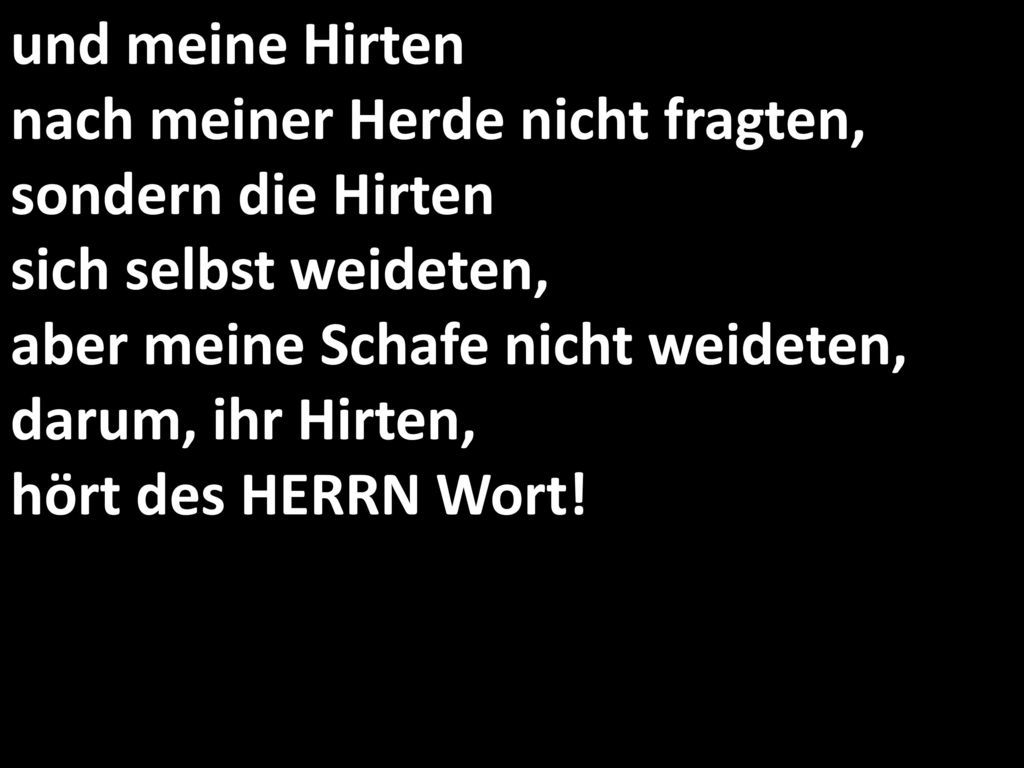 und meine Hirten nach meiner Herde nicht fragten, sondern die Hirten sich selbst weideten, aber meine Schafe nicht weideten, darum, ihr Hirten, hört des HERRN Wort!