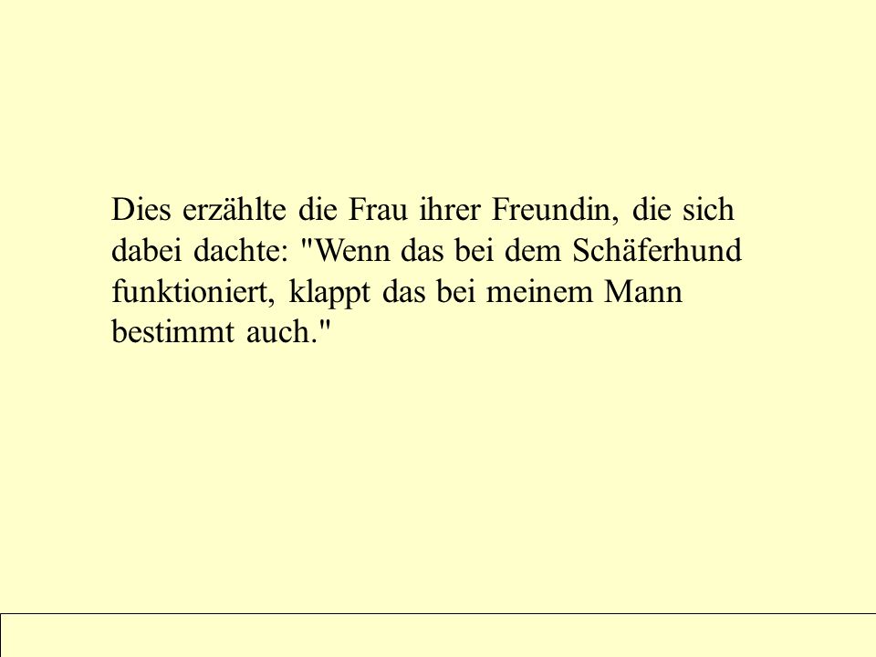 Dies erzählte die Frau ihrer Freundin, die sich dabei dachte: Wenn das bei dem Schäferhund funktioniert, klappt das bei meinem Mann bestimmt auch.
