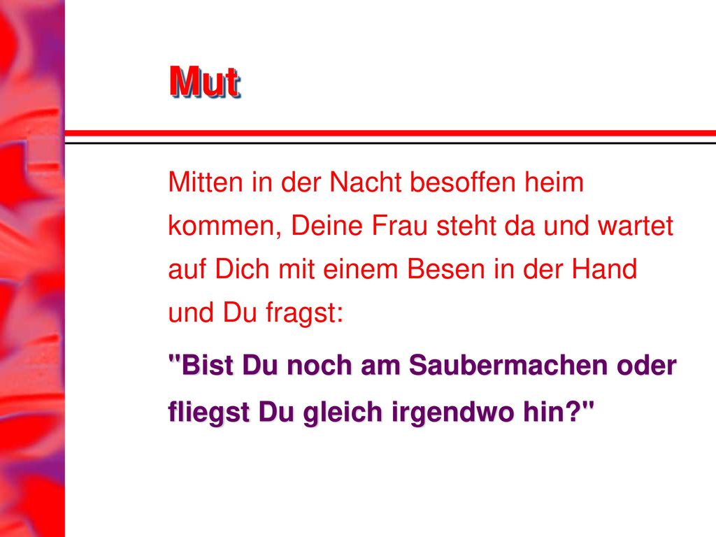 Mut Mitten in der Nacht besoffen heim kommen, Deine Frau steht da und wartet auf Dich mit einem Besen in der Hand und Du fragst: