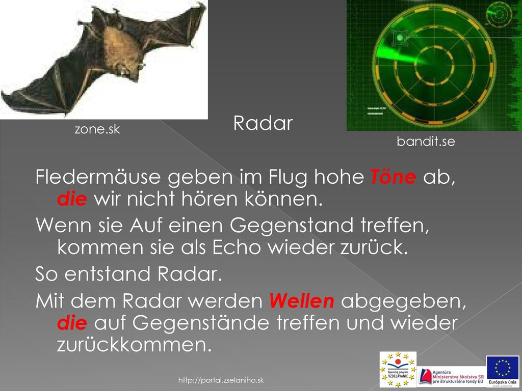 Radar Fledermäuse geben im Flug hohe Töne ab, die wir nicht hören können. Wenn sie Auf einen Gegenstand treffen, kommen sie als Echo wieder zurück. So entstand Radar. Mit dem Radar werden Wellen abgegeben, die auf Gegenstände treffen und wieder zurückkommen.