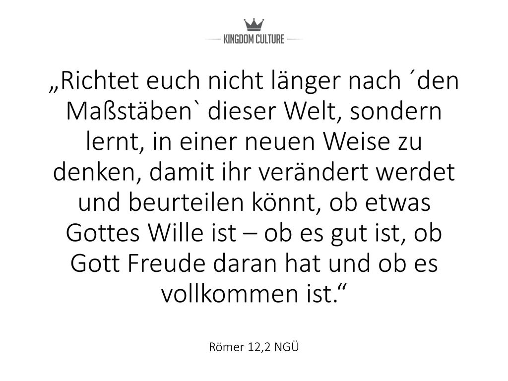 „Richtet euch nicht länger nach ´den Maßstäben` dieser Welt, sondern lernt, in einer neuen Weise zu denken, damit ihr verändert werdet und beurteilen könnt, ob etwas Gottes Wille ist – ob es gut ist, ob Gott Freude daran hat und ob es vollkommen ist. Römer 12,2 NGÜ