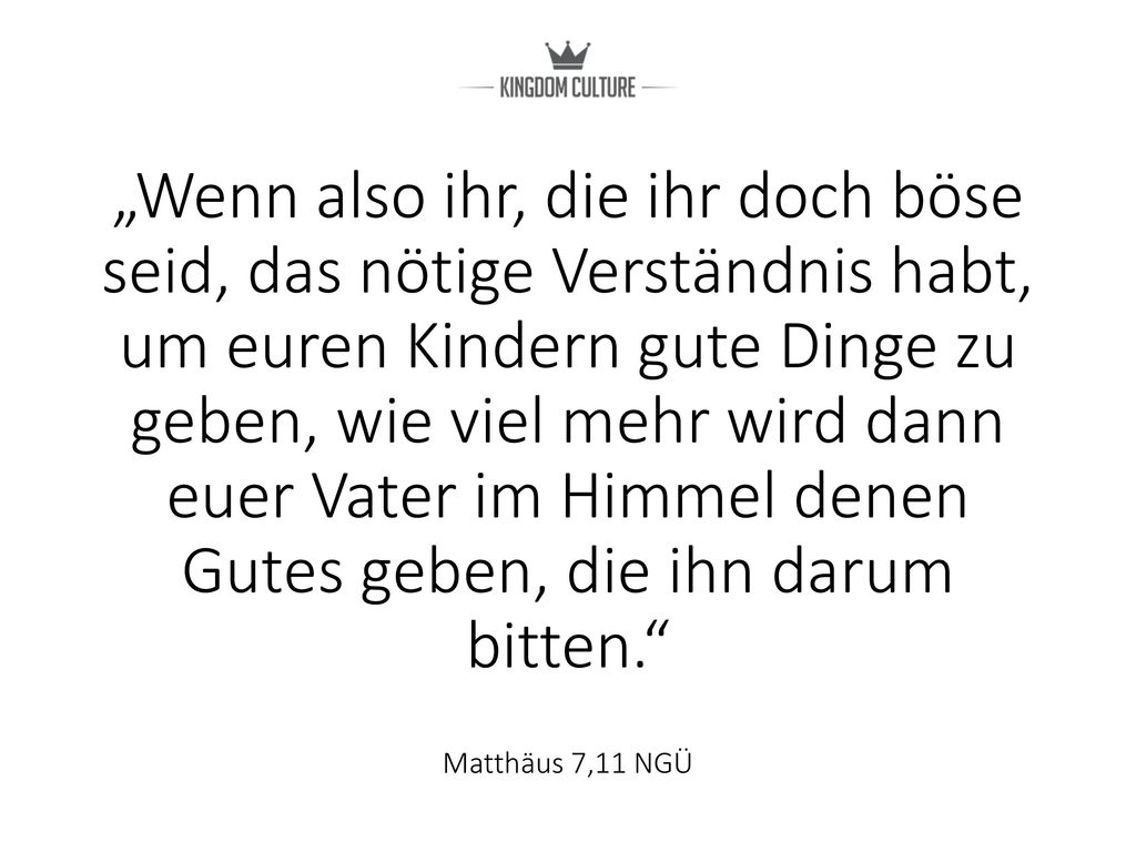 „Wenn also ihr, die ihr doch böse seid, das nötige Verständnis habt, um euren Kindern gute Dinge zu geben, wie viel mehr wird dann euer Vater im Himmel denen Gutes geben, die ihn darum bitten. Matthäus 7,11 NGÜ